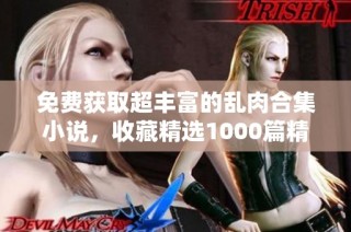 免费获取超丰富的乱肉合集小说，收藏精选1000篇精彩作品