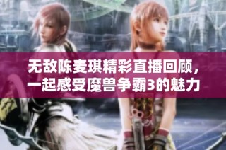 无敌陈麦琪精彩直播回顾，一起感受魔兽争霸3的魅力！