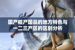 国产精产国品的地方特色与一二三产区的区别分析