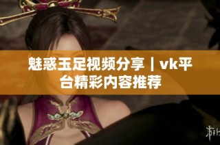 魅惑玉足视频分享｜vk平台精彩内容推荐