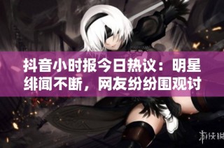 抖音小时报今日热议：明星绯闻不断，网友纷纷围观讨论