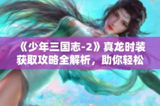《少年三国志-2》真龙时装获取攻略全解析，助你轻松获取心仪装备