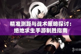 精准测距与战术策略探讨：绝地求生手游制胜指南