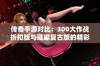 传奇手游对比：300大作战折扣版与璀璨复古版的精彩篇章