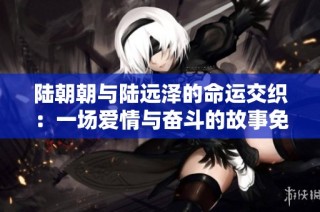 陆朝朝与陆远泽的命运交织：一场爱情与奋斗的故事免费阅读