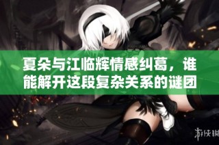 夏朵与江临辉情感纠葛，谁能解开这段复杂关系的谜团