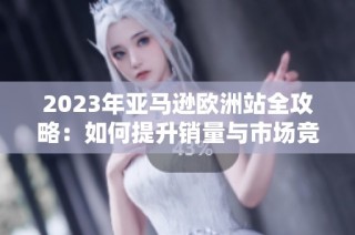 2023年亚马逊欧洲站全攻略：如何提升销量与市场竞争力