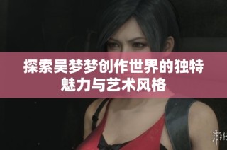 探索吴梦梦创作世界的独特魅力与艺术风格