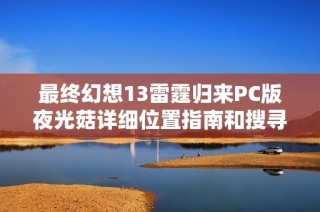 最终幻想13雷霆归来PC版夜光菇详细位置指南和搜寻策略