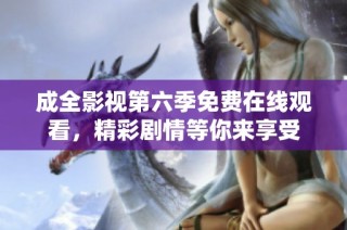 成全影视第六季免费在线观看，精彩剧情等你来享受
