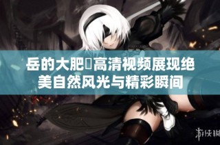 岳的大肥坹高清视频展现绝美自然风光与精彩瞬间