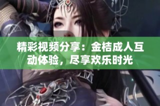 精彩视频分享：金桔成人互动体验，尽享欢乐时光