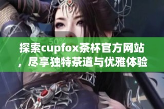 探索cupfox茶杯官方网站，尽享独特茶道与优雅体验