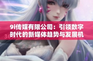 9i传媒有限公司：引领数字时代的新媒体趋势与发展机遇