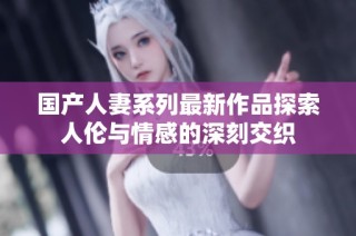 国产人妻系列最新作品探索人伦与情感的深刻交织