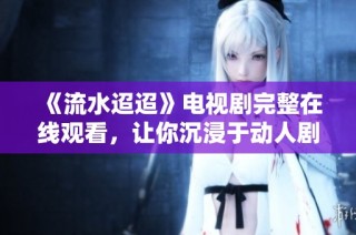 《流水迢迢》电视剧完整在线观看，让你沉浸于动人剧情中