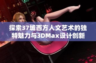 探索37城西方人文艺术的独特魅力与3DMax设计创新