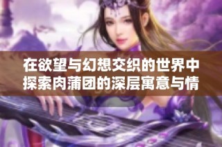 在欲望与幻想交织的世界中探索肉蒲团的深层寓意与情感纠葛