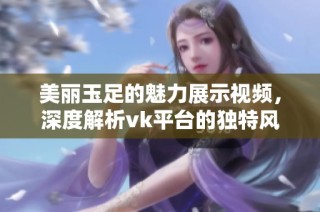 美丽玉足的魅力展示视频，深度解析vk平台的独特风格