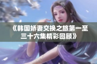《韩国娇妻交换之旅第一至三十六集精彩回顾》