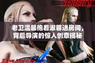 老卫温馨抱着淑蓉进房间，背后导演的惊人创意揭秘