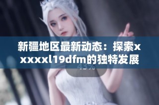新疆地区最新动态：探索xxxxxl19dfm的独特发展与影响