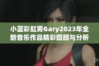 小蓝彩虹男Gary2023年全新音乐作品精彩回顾与分析