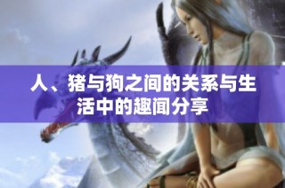 人、猪与狗之间的关系与生活中的趣闻分享
