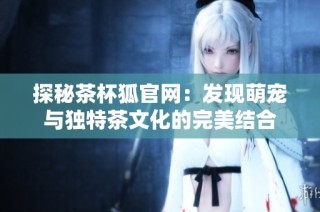 探秘茶杯狐官网：发现萌宠与独特茶文化的完美结合