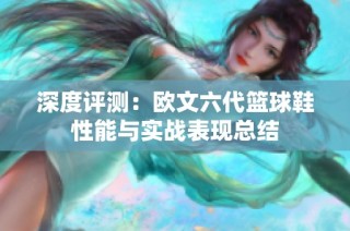 深度评测：欧文六代篮球鞋性能与实战表现总结