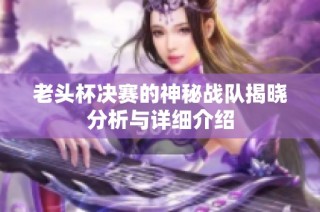 老头杯决赛的神秘战队揭晓分析与详细介绍