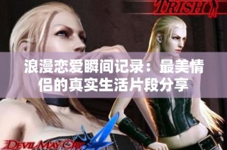 浪漫恋爱瞬间记录：最美情侣的真实生活片段分享