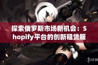 探索俄罗斯市场新机会：Shopify平台的创新租赁服务