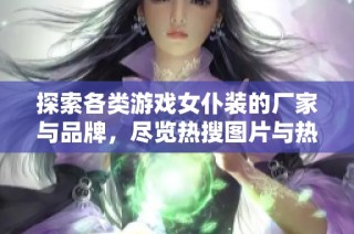 探索各类游戏女仆装的厂家与品牌，尽览热搜图片与热门讨论