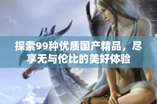 探索99种优质国产精品，尽享无与伦比的美好体验
