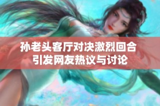 孙老头客厅对决激烈回合 引发网友热议与讨论