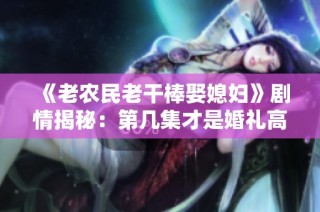 《老农民老干棒娶媳妇》剧情揭秘：第几集才是婚礼高潮时刻