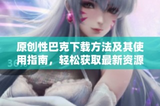 原创性巴克下载方法及其使用指南，轻松获取最新资源