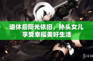 退休后阳光依旧，孙头女儿享受幸福美好生活