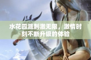 水花四溅刺激无限，激情时刻不断升级的体验