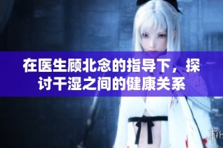 在医生顾北念的指导下，探讨干湿之间的健康关系