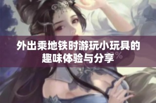 外出乘地铁时游玩小玩具的趣味体验与分享