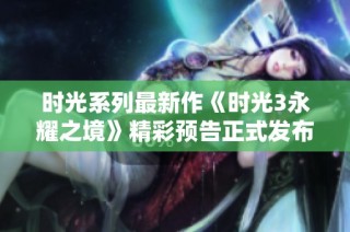 时光系列最新作《时光3永耀之境》精彩预告正式发布！