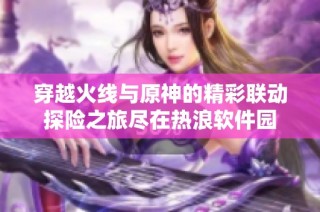 穿越火线与原神的精彩联动探险之旅尽在热浪软件园