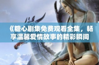 《糖心剧集免费观看全集，畅享温馨爱情故事的精彩瞬间》
