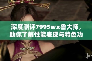 深度测评7995wx鲁大师，助你了解性能表现与特色功能