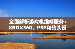 全面解析游戏机维修服务：XBOX360、PSP和砖头设备的修复技巧与指南