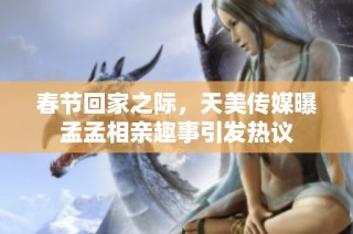 春节回家之际，天美传媒曝孟孟相亲趣事引发热议