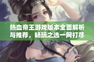 热血帝王游戏版本全面解析与推荐，畅玩之选一网打尽