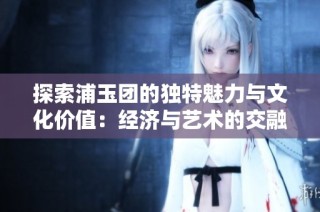 探索浦玉团的独特魅力与文化价值：经济与艺术的交融